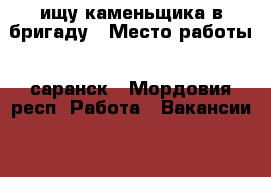 ищу каменьщика в бригаду › Место работы ­ саранск - Мордовия респ. Работа » Вакансии   